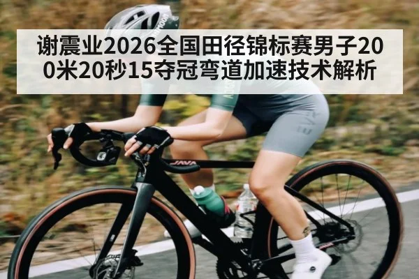 谢震业2026全国田径锦标赛男子200米20秒15夺冠弯道加速技术解析