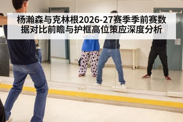 杨瀚森与克林根2026-27赛季季前赛数据对比前瞻与护框高位策应深度分析