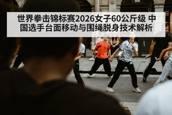 世界拳击锦标赛2026女子60公斤级 中国选手台面移动与围绳脱身技术解析