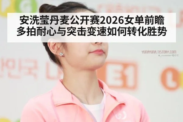 安洗莹丹麦公开赛2026女单前瞻 多拍耐心与突击变速如何转化胜势