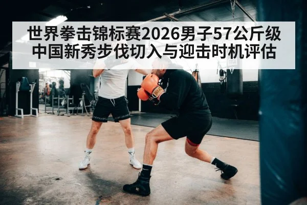 世界拳击锦标赛2026男子57公斤级 中国新秀步伐切入与迎击时机评估